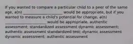 If you wanted to compare a particular child to a peer of the same age, a(n) _____________________ would be appropriate, but if you wanted to measure a child's potential for change, a(n) ______________________ would be appropriate. authentic assessment; standardized assessment dynamic assessment; authentic assessment standardized test; dynamic assessment dynamic assessment; authentic assessment