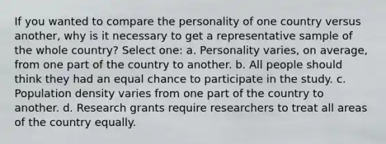 If you wanted to compare the personality of one country versus another, why is it necessary to get a representative sample of the whole country? Select one: a. Personality varies, on average, from one part of the country to another. b. All people should think they had an equal chance to participate in the study. c. Population density varies from one part of the country to another. d. Research grants require researchers to treat all areas of the country equally.