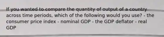 If you wanted to compare the quantity of output of a country across time periods, which of the following would you use? - the consumer price index - nominal GDP - the GDP deflator - real GDP