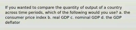 If you wanted to compare the quantity of output of a country across time periods, which of the following would you use? a. the consumer price index b. real GDP c. nominal GDP d. the GDP deflator