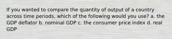 If you wanted to compare the quantity of output of a country across time periods, which of the following would you use? a. the GDP deflator b. nominal GDP c. the consumer price index d. real GDP