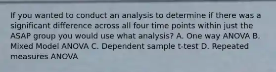 If you wanted to conduct an analysis to determine if there was a significant difference across all four time points within just the ASAP group you would use what analysis? A. One way ANOVA B. Mixed Model ANOVA C. Dependent sample t-test D. Repeated measures ANOVA