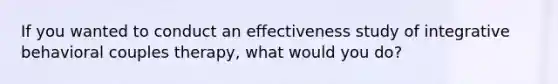 If you wanted to conduct an effectiveness study of integrative behavioral couples therapy, what would you do?