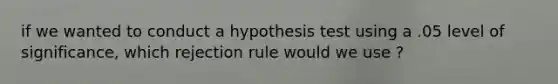 if we wanted to conduct a hypothesis test using a .05 level of significance, which rejection rule would we use ?