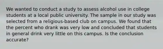 We wanted to conduct a study to assess alcohol use in college students at a local public university. The sample in our study was selected from a religious-based club on campus. We found that the percent who drank was very low and concluded that students in general drink very little on this campus. Is the conclusion accurate?