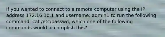 If you wanted to connect to a remote computer using the IP address 172.16.10.1 and username: admin1 to run the following command: cat /etc/passwd, which one of the following commands would accomplish this?