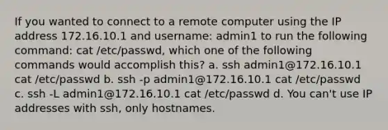 If you wanted to connect to a remote computer using the IP address 172.16.10.1 and username: admin1 to run the following command: cat /etc/passwd, which one of the following commands would accomplish this? a. ssh admin1@172.16.10.1 cat /etc/passwd b. ssh -p admin1@172.16.10.1 cat /etc/passwd c. ssh -L admin1@172.16.10.1 cat /etc/passwd d. You can't use IP addresses with ssh, only hostnames.