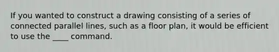 If you wanted to construct a drawing consisting of a series of connected parallel lines, such as a floor plan, it would be efficient to use the ____ command.