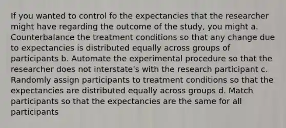 If you wanted to control fo the expectancies that the researcher might have regarding the outcome of the study, you might a. Counterbalance the treatment conditions so that any change due to expectancies is distributed equally across groups of participants b. Automate the experimental procedure so that the researcher does not interstate's with the research participant c. Randomly assign participants to treatment conditions so that the expectancies are distributed equally across groups d. Match participants so that the expectancies are the same for all participants