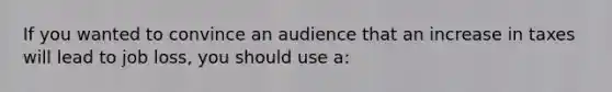 If you wanted to convince an audience that an increase in taxes will lead to job loss, you should use a: