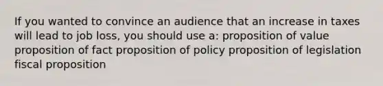 If you wanted to convince an audience that an increase in taxes will lead to job loss, you should use a: proposition of value proposition of fact proposition of policy proposition of legislation fiscal proposition