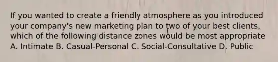 If you wanted to create a friendly atmosphere as you introduced your company's new marketing plan to two of your best clients, which of the following distance zones would be most appropriate A. Intimate B. Casual-Personal C. Social-Consultative D. Public