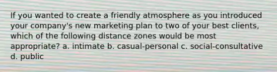 If you wanted to create a friendly atmosphere as you introduced your company's new marketing plan to two of your best clients, which of the following distance zones would be most appropriate? a. intimate b. casual-personal c. social-consultative d. public