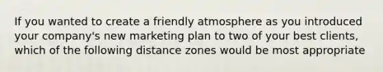 If you wanted to create a friendly atmosphere as you introduced your company's new marketing plan to two of your best clients, which of the following distance zones would be most appropriate