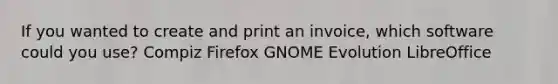 If you wanted to create and print an invoice, which software could you use? Compiz Firefox GNOME Evolution LibreOffice