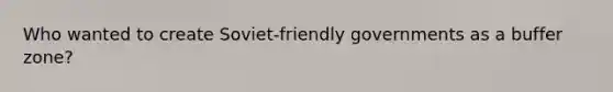 Who wanted to create Soviet-friendly governments as a buffer zone?