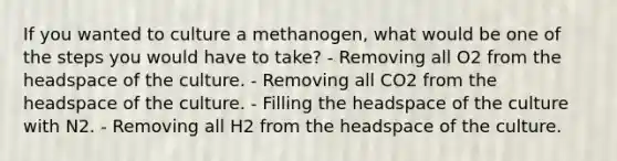 If you wanted to culture a methanogen, what would be one of the steps you would have to take? - Removing all O2 from the headspace of the culture. - Removing all CO2 from the headspace of the culture. - Filling the headspace of the culture with N2. - Removing all H2 from the headspace of the culture.