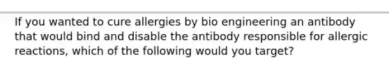 If you wanted to cure allergies by bio engineering an antibody that would bind and disable the antibody responsible for allergic reactions, which of the following would you target?