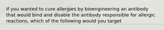 if you wanted to cure allergies by bioengineering an antibody that would bind and disable the antibody responsible for allergic reactions, which of the following would you target