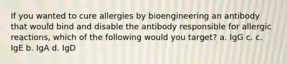 If you wanted to cure allergies by bioengineering an antibody that would bind and disable the antibody responsible for allergic reactions, which of the following would you target? a. IgG с. c. IgE b. IgA d. IgD