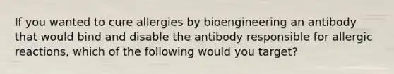 If you wanted to cure allergies by bioengineering an antibody that would bind and disable the antibody responsible for allergic reactions, which of the following would you target?