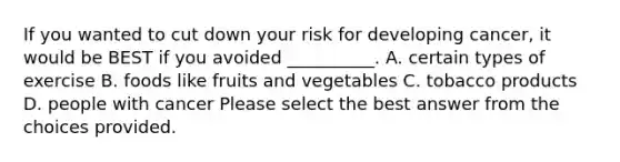 If you wanted to cut down your risk for developing cancer, it would be BEST if you avoided __________. A. certain types of exercise B. foods like fruits and vegetables C. tobacco products D. people with cancer Please select the best answer from the choices provided.