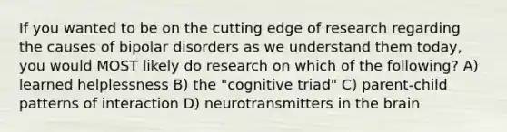 If you wanted to be on the cutting edge of research regarding the causes of bipolar disorders as we understand them today, you would MOST likely do research on which of the following? A) learned helplessness B) the "cognitive triad" C) parent-child patterns of interaction D) neurotransmitters in the brain