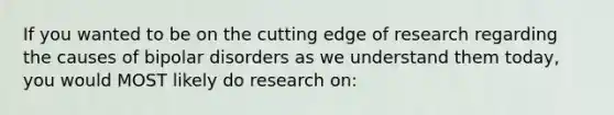 If you wanted to be on the cutting edge of research regarding the causes of bipolar disorders as we understand them today, you would MOST likely do research on: