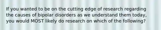 If you wanted to be on the cutting edge of research regarding the causes of bipolar disorders as we understand them today, you would MOST likely do research on which of the following?