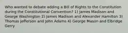 Who wanted to debate adding a Bill of Rights to the Constitution during the Constitutional Convention? 1) James Madison and George Washington 2) James Madison and Alexander Hamilton 3) Thomas Jefferson and John Adams 4) George Mason and Elbridge Gerry