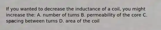 If you wanted to decrease the inductance of a coil, you might increase the: A. number of turns B. permeability of the core C. spacing between turns D. area of the coil