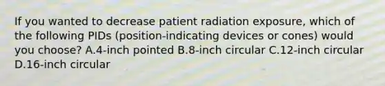 If you wanted to decrease patient radiation exposure, which of the following PIDs (position-indicating devices or cones) would you choose? A.4-inch pointed B.8-inch circular C.12-inch circular D.16-inch circular