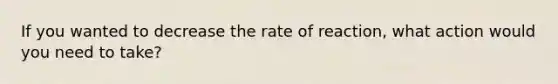 If you wanted to decrease the rate of reaction, what action would you need to take?