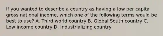 If you wanted to describe a country as having a low per capita gross national income, which one of the following terms would be best to use? A. Third world country B. Global South country C. Low income country D. Industrializing country