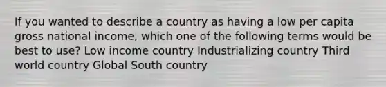 If you wanted to describe a country as having a low per capita gross national income, which one of the following terms would be best to use? Low income country Industrializing country Third world country Global South country