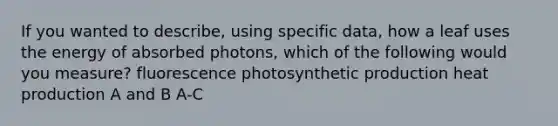 If you wanted to describe, using specific data, how a leaf uses the energy of absorbed photons, which of the following would you measure? fluorescence photosynthetic production heat production A and B A-C