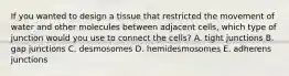 If you wanted to design a tissue that restricted the movement of water and other molecules between adjacent cells, which type of junction would you use to connect the cells? A. tight junctions B. gap junctions C. desmosomes D. hemidesmosomes E. adherens junctions