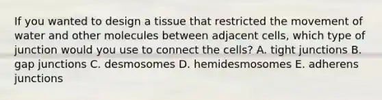 If you wanted to design a tissue that restricted the movement of water and other molecules between adjacent cells, which type of junction would you use to connect the cells? A. tight junctions B. gap junctions C. desmosomes D. hemidesmosomes E. adherens junctions