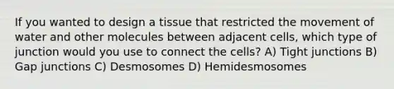 If you wanted to design a tissue that restricted the movement of water and other molecules between adjacent cells, which type of junction would you use to connect the cells? A) Tight junctions B) Gap junctions C) Desmosomes D) Hemidesmosomes