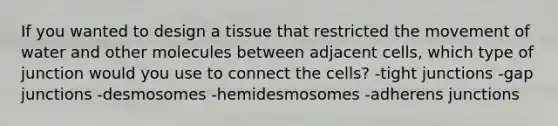 If you wanted to design a tissue that restricted the movement of water and other molecules between adjacent cells, which type of junction would you use to connect the cells? -tight junctions -gap junctions -desmosomes -hemidesmosomes -adherens junctions