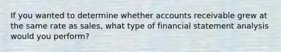 If you wanted to determine whether accounts receivable grew at the same rate as sales, what type of financial statement analysis would you perform?