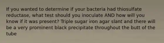 If you wanted to determine if your bacteria had thiosulfate reductase, what test should you inoculate AND how will you know if it was present? Triple sugar iron agar slant and there will be a very prominent black precipitate throughout the butt of the tube