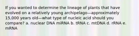 If you wanted to determine the lineage of plants that have evolved on a relatively young archipelago—approximately 15,000 years old—what type of nucleic acid should you compare? a. nuclear DNA miRNA b. tRNA c. mtDNA d. rRNA e. mRNA