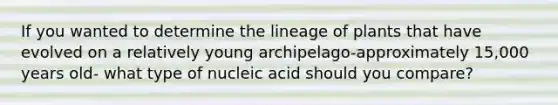 If you wanted to determine the lineage of plants that have evolved on a relatively young archipelago-approximately 15,000 years old- what type of nucleic acid should you compare?