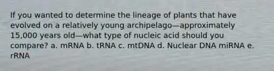 If you wanted to determine the lineage of plants that have evolved on a relatively young archipelago—approximately 15,000 years old—what type of nucleic acid should you compare? a. mRNA b. tRNA c. mtDNA d. Nuclear DNA miRNA e. rRNA