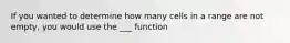 If you wanted to determine how many cells in a range are not empty, you would use the ___ function