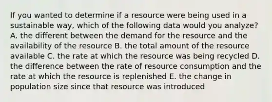 If you wanted to determine if a resource were being used in a sustainable way, which of the following data would you analyze? A. the different between the demand for the resource and the availability of the resource B. the total amount of the resource available C. the rate at which the resource was being recycled D. the difference between the rate of resource consumption and the rate at which the resource is replenished E. the change in population size since that resource was introduced