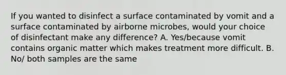 If you wanted to disinfect a surface contaminated by vomit and a surface contaminated by airborne microbes, would your choice of disinfectant make any difference? A. Yes/because vomit contains organic matter which makes treatment more difficult. B. No/ both samples are the same