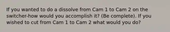 If you wanted to do a dissolve from Cam 1 to Cam 2 on the switcher-how would you accomplish it? (Be complete). If you wished to cut from Cam 1 to Cam 2 what would you do?