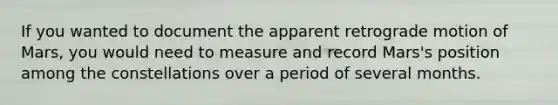 If you wanted to document the apparent retrograde motion of Mars, you would need to measure and record Mars's position among the constellations over a period of several months.